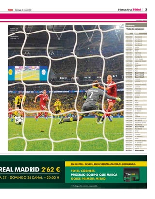 Domingo 26 mayo 2013M 3
TOTAL CÓRNERS
PRÓXIMO EQUIPO QUE MARCA
GOLES PRIMERA MITAD
EN DIRECTO - APUESTA EN DIFERENTES APARTADOS INCLUYENDO:
+18 Juegue de manera responsable
REAL MADRID 2’62 €
A 37 - DOMINGO 26 CANAL + 20:00 H
InternacionalFútbol
Robben (29)
observa el
balón hacia la
meta de
Weidenfeller
(32) en el 2-1.
AFP
 