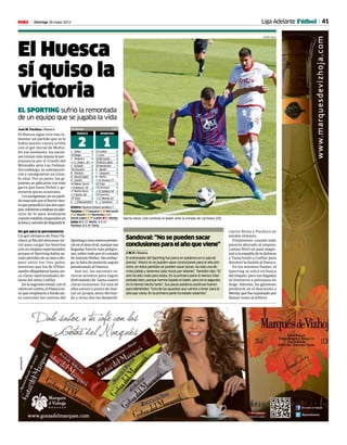 41Domingo 26 mayo 2013M Liga Adelante Fútbol
El Huesca
sí quiso la
victoria
EL SPORTING sufrió la remontada
de un equipo que se jugaba la vida
José M. Pardina • Huesca
El Huesca sigue vivo tras re-
montar un partido que se le
había puesto cuesta arriba
con el gol inicial de Muñiz.
En ese momento, los oscen-
ses tenían más lejana la per-
manencia por el triunfo del
Mirandés ante Las Palmas.
Sin embargo, se sobrepusie-
ron y consiguieron un triun-
fo vital. Por su parte, los gi-
joneses se aplicaron con más
garra que buen fútbol y ge-
neraron pocas ocasiones.
Losazulgranas,enunparti-
domarcadoporelfuertevien-
toqueperjudicóalosdosequi-
pos,volvieronarealizarunejer-
cicio de fe para levantarse
cuandoestabannoqueadosen
lalonaycaminodeSegundaB.
Un gol para la permanencia
Un gol olímpico de Dani Pa-
checo al filo del descanso sir-
vió para cargar las baterías
con un empate esperanzador,
porque el Sporting había sa-
cado petróleo de su único dis-
paro entre los tres palos,
mientras que los de D’Ales-
sandro dilapidaron hasta cin-
co claras oportunidades de-
lante del meta Cuéllar.
Enlasegundamitad,conel
vientoencontra,elHuescatu-
vo que emplearse a fondo pa-
ra controlar las contras del
Sportingytuvomenospresen-
ciaenelárearival,aunquesus
llegadas fueron más peligro-
sas,sobretodoporelcostado
deAntonioNúñez.Sinembar-
go, la falta de puntería seguía
penalizando al Huesca.
Aun así, los oscenses tu-
vieron arrestos para seguir
disfrutando de hasta cuatro
claras ocasiones. En una de
ellas estuvo a punto de mar-
car en propia meta Bernar-
do y otras dos las desperdi-
El Alcoraz 5.480
HUESCA
2
SPORTING
11 Zabal 6
18 Diogo 7
3 Helguera 6
x11 Jorge L. 81’ 5
5 Echaide 6
10 Camacho 6
8 Pacheco 6
6 David López 6
4 Lázaro 6
34 Migue García 7
x9 Borja B. 78’ 4
17 Nacho Novo 5
x7 Núñez 58’ 7
19 Tariq 6
E J. D’Alessandro7
25 Cuéllar 6
11 Lora 6
16 Bernardo 6
20 Borja López 6
26 Menéndez 7
4 Mandi 5
7 Casquero 5
8 Muñiz 7
x33 Amaná 77’ -
24 Trejo 6
19 Carmona 4
x10 Sangoy 64’ 4
29 Guerrero 7
x22 Mendy 83’ -
E J. Sandoval 5
Árbitro: Figueroa Vázquez (andaluz) 7
Tarjetas: w 3’Casquero w 26’Bernardo
w 52’Mandi w 53’Menéndez w 63’
David López w 79’Cuéllar w 91'Mendy
Goles: 0-1 22' Muñiz. 1-1 44'
Pacheco. 2-1 84' Tariq.
Nacho Novo (34) controla el balón ante la mirada de Carmona (25).
ciaron Borja y Pacheco en
sendos remates.
Finalmente, cuando todo
parecía abocado al empate,
Larena filtró un pase magis-
tral a la espalda de la defensa
y Tariq fusiló a Cuéllar para
devolver la ilusión al Huesca.
En los minutos finales, el
Sporting se volcó en busca
del empate, pero sus llegadas
se limitaron a pelotazos en
largo. Además, los gijoneses
perdieron en el descuento a
Mendy,quefueexpulsadopor
llamar tonto al árbitro.
Sandoval: “No se pueden sacar
conclusionesparaelañoqueviene”
J. M. P. • Huesca
El entrenador del Sporting fue parco en palabras en la sala de
prensa: “Ahora no se pueden sacar conclusiones para el año pró-
ximo, en estos partidos se pueden sacar pocas. Ha sido una de-
rrota jodida y tenemos siete horas por delante”. También dijo: “El
aire ha sido malo para todos. En la primera parte lo hemos inter-
pretado bien, porque hemos bajado el balón, pero en la segunda
no lo hemos hecho tanto”. Sus pocas palabras positivas fueron
para Menéndez: “Una de las apuestas que vamos a tener para el
año que viene. En la primera parte ha estado soberbio”.
ÁLVARO CALVO
 