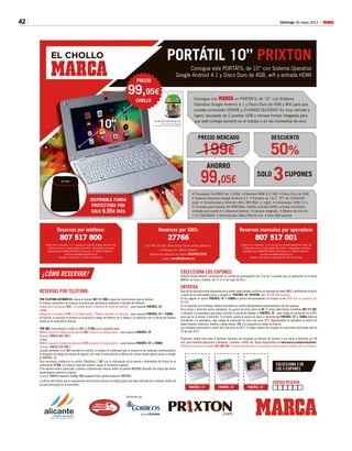 42 Domingo 26 mayo 2013 M
RESERVAS POR TELÉFONO:
POR TELÉFONO AUTOMÁTICO: Llama al número 807 517 800 y sigue las instrucciones que se indican.
El sistema automático de reservas te pedirá que introduzcas mediante el teclado del teléfono:
Código de la promoción 969 + Tu código postal + Número de móvil de contacto - para reservar PORTÁTIL 10”
o bien:
Código de la promoción 970 + Tu código postal + Número de móvil de contacto - para reservar PORTÁTIL 10”+ FUNDA
Al finalizar la locución el sistema te asignará el código de Reserva de 6 dígitos y la dirección con la oficina de Correos
donde se ha realizado la reserva.
POR SMS: Envía desde tu móvil un SMS al 27766 con el siguiente texto:
MARCA (espacio) Código de promoción 969 (espacio) Tu código postal - para reservar PORTÁTIL 10”
Ejemplo: MARCA 969 28017
o bien:
MARCA (espacio) Código de promoción 970 (espacio) Tu código postal - para reservar PORTÁTIL 10”+ FUNDA
Ejemplo: MARCA 970 28017
Cuando termines, si el SMS enviado es correcto, el sistema te confirmará que tu reserva se ha realizado correctamente y
te asignará un código de reserva (6 dígitos), así como la dirección de la Oficina de Correos donde podrás pasar a recoger
el PORTÁTIL 10”
Para recordarlo, anótalo en la cartilla. (Recibirás 1 SMS con la información de la reserva e informativo del titular de la
numeración 27766, así como el coste del servicio, según la normativa vigente).
Si no deseas recibir publicidad, y ofertas y promociones futuras indica la palabra NOPUBLI después del código del centro
donde deseas realizar la reserva.
Ejemplo: MARCA (espacio) Código 969 (espacio) Cod. postal (espacio) NOPUBLI
La oficina de Correos que le asignaremos será la más cercana al código postal que haya indicado en la reserva, dentro de
las que participan en la promoción.
COLECCIONA LOS CUPONES:
Posteriormente deberás cumplimentar la cartilla de participación con 3 de los 5 cupones que se publicarán en el diario
MARCA, de lunes a viernes, del 27 al 31 de mayo de 2013.
ENTREGA:
Una vez la mercancía esté disponible en tu centro seleccionado, recibirás un mensaje de texto (SMS), confirmando la fecha
a partir de la cual puedes pasar a recoger tu “PORTÁTIL 10” PRIXTON” por: 99,95€ (IVA incluido).
Si has elegido la opción PORTÁTIL 10´´+ FUNDA el precio correspondiente a la funda es de 9,95€ que se sumará a los
99,95€.
En el momento de la entrega, deberás presentar la cartilla debidamente cumplimentada con los cupones.
Para envíos a domicilio contra-reembolso, los gastos de envío serán de 5€. El lector debe llamar al teléfono 807 517 001
e indicarle a la operadora que quiere solicitar la opción de obtener el PORTÁTIL 10”, cuyo código de promoción es el 971
para que se le envíen a domicilio. Si el lector, quiere la opción de envío a domicilio del PORTÁTIL 10´´+ FUNDA debe de
indicárselo a la operadora, cuyo código de promoción en este caso sería: 972. Seguidamente la operadora le pedirá los
datos (nombre, dirección, teléfono, código postal, DNI) y le asignará un código de reserva.
Las entregas comenzarán a partir del 3 de junio de 2013. El plazo máximo de recogida en sucursales de Correos será el
14 de julio 2013.
Promoción válida para todo el territorio nacional con recogida en oficinas de Correos o con envío a domicilio por 5€
más para territorio peninsular y Baleares. Limitada a 4000 uds. Bases depositadas en www.marca.com/promociones.
Teléfono de atención al cliente 902 400 306. El horario de atención a la promoción será de lunes a viernes de 9 a 20 horas.
EL CHOLLO
¿CÓMO RESERVAR?
Distribuido por:
Reservas por teléfono:
807 517 800
Coste de la llamada: 1,21 euros por minuto desde red fija y de
1,58 euros por minuto desde red móvil, impuestos incluidos
Operado por SMARTPHONE C/Fortuny, 51 28010 Madrid -
promociones@smartphone.es
Horario: 24 horas / 7 días a la semana.
Reservas manuales por operadora:
807 517 001
Coste de la llamada: 1,21 euros por minuto desde red fija y de
1,58 euros por minuto desde red móvil, impuestos incluidos
Operado por SMARTPHONE C/Fortuny, 51 28010 Madrid -
promociones@smartphone.es
Horario: de lunes a domingo de 09 a 22 horas.
Reservas por SMS:
27766
1,45 IVA incluido. Servicio por Smart center phone S.L.
C/ Fortuny, 51. 28010 Madrid.
Teléfono de atención al cliente 902091539.
email: sms@sphone.es
Consigue con MARCA un PORTÁTIL de 10” con Sistema
Operativo Google Android 4.1 y Disco Duro de 4GB y Wifi para que
puedas conectarte DONDE y CUANDO QUIERAS! Es muy cómodo y
ligero, equipado de 2 puertos USB y cámara frontal integrada para
que esté contigo siempre en el trabajo o en los momentos de ocio.
• Procesador Via 8850 de 1,2GHz • Memoria RAM 512 MB • Disco Duro de 4GB
• Sistema Operativo Google Android 4.1 • Pantalla de 10,2” TFT de 1024x600
pixel • Conectividad a Internet LAN y Wifi 802.11 b/g/n • Conexiones: USB 2.0 x
2; Entrada para tarjetas SD MMC(Max 16GB); entrada HDMI; entrada micrófono;
entrada auriculares • 2 altavoces estereo • Cámara integrada • Batería de litio de
3.7V 2600MAH • Dimensiones 280x190x25 mm • Peso 800 gramos
AHORRO
SOLO CUPONES
99,05€ 3
DESCUENTOPRECIO MERCADO
50%199€
CÓDIGO RESERVA
COLECCIONA 3 DE
LOS 5 CUPONES
PORTÁTIL 1O´´ PORTÁTIL 1O´´ PORTÁTIL 1O´´
.com
PORTÁTIL 10” PRIXTON
Consigue este PORTÁTIL de 10” con Sistema Operativo
Google Android 4.1 y Disco Duro de 4GB, wifi y entrada HDMI
DISPONIBLE FUNDA
PROTECTORA POR
SOLO 9,95€ MÁS
Android Jelly Bean 4.1
Android is a trademark of Google Inc
Use of this trademark is subject to Google Permissions
10”
PRECIO
99,95€
CHOLLO
 