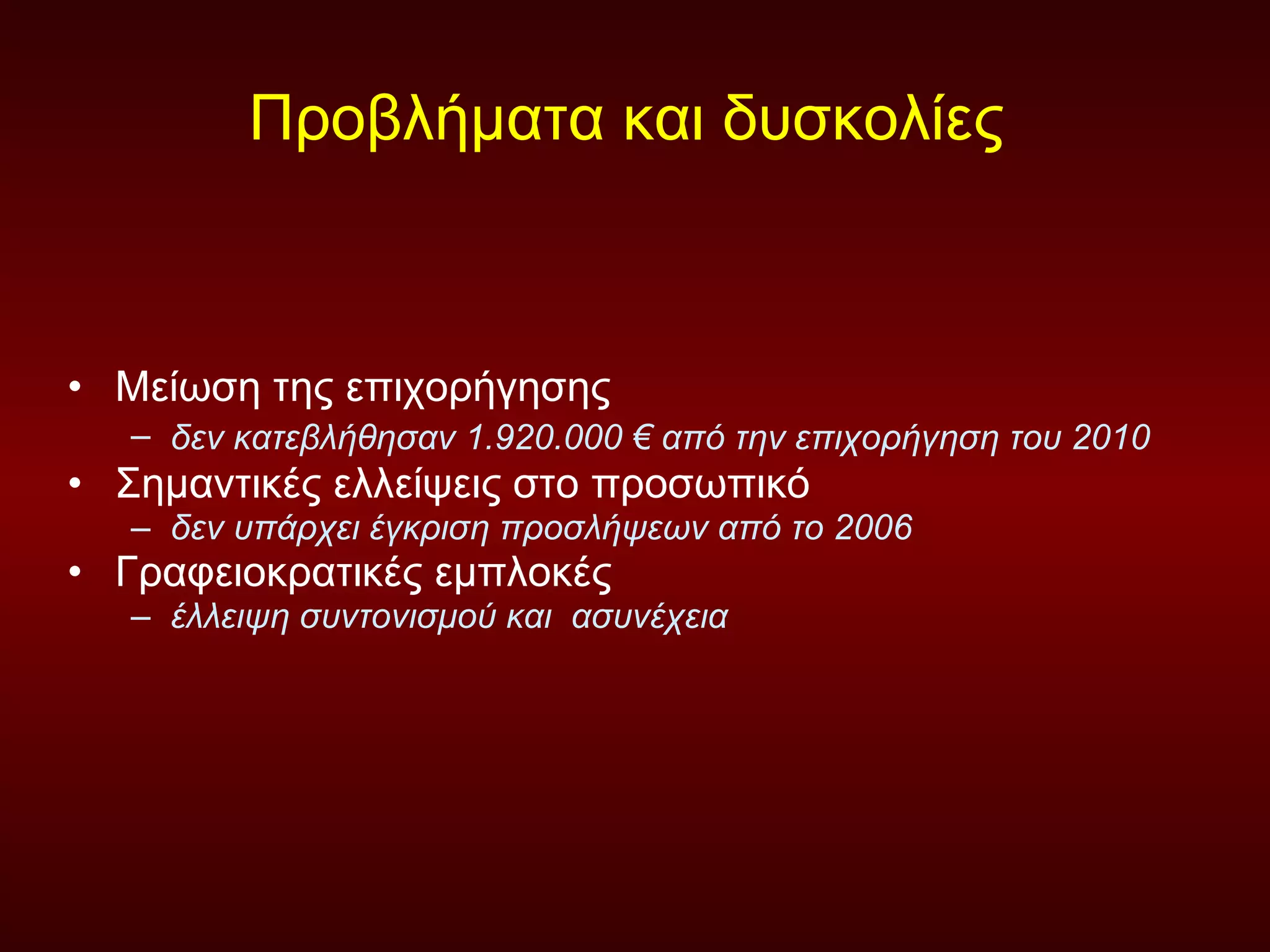 Προβλήματα και δυσκολίες  Μείωση της επιχορήγησης  δεν κατεβλήθησαν 1.920.000 € από την επιχορήγηση του 2010   Σημαντικές ελλείψεις στο προσωπικό  δεν υπάρχει έγκριση προσλήψεων από το 2006   Γραφειοκρατικές εμπλοκές  έλλειψη συντονισμού και  ασυνέχεια  