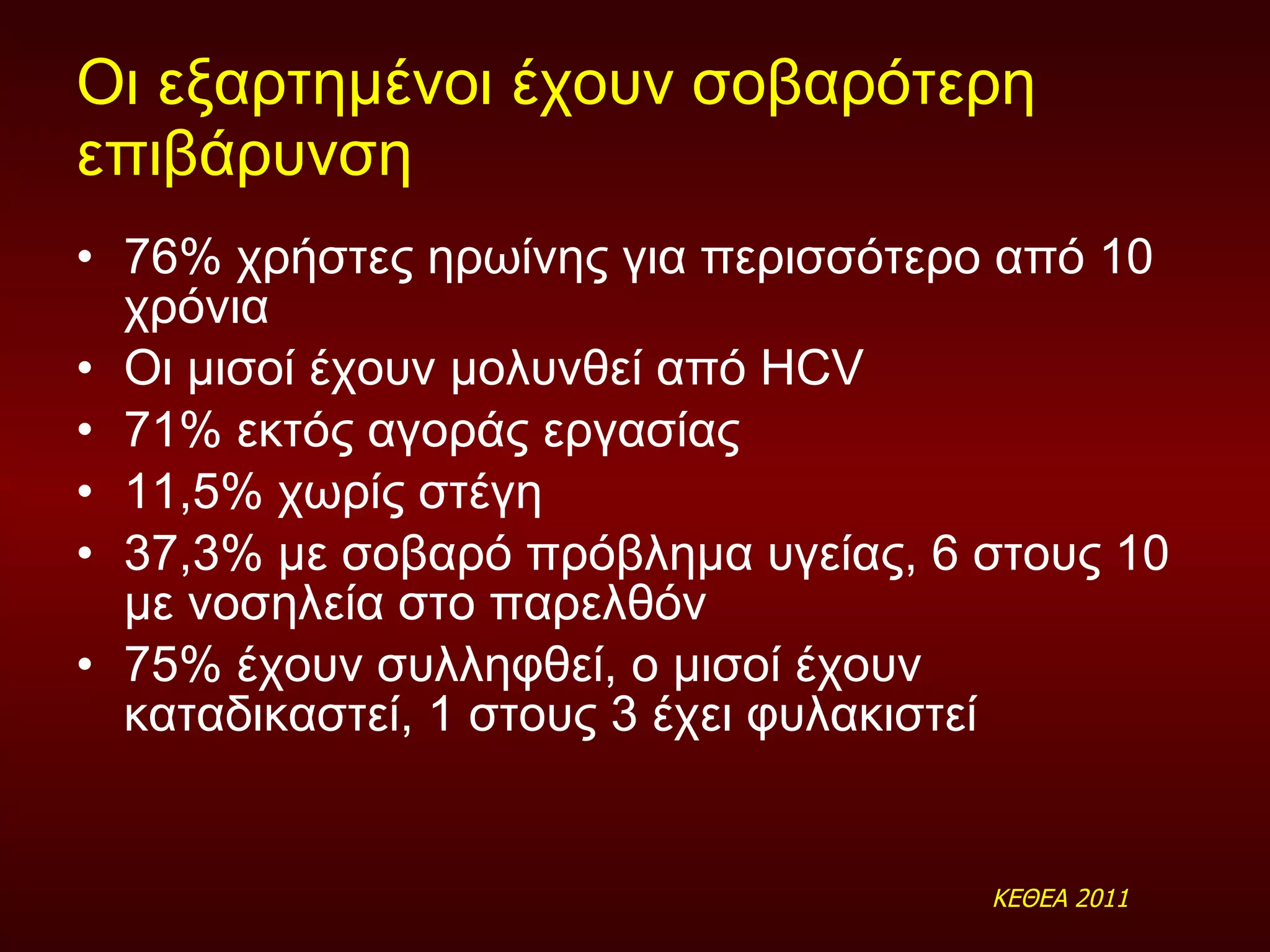 Οι εξαρτημένοι έχουν σοβαρότερη επιβάρυνση  76% χρήστες ηρωίνης για περισσότερο από 10 χρόνια  Οι μισοί έχουν μολυνθεί από  HCV 71% εκτός αγοράς εργασίας 11,5% χωρίς στέγη 37,3% με σοβαρό πρόβλημα υγείας, 6 στους 10 με νοσηλεία στο παρελθόν 75% έχουν συλληφθεί, ο μισοί έχουν καταδικαστεί, 1 στους 3 έχει φυλακιστεί ΚΕΘΕΑ 2011 