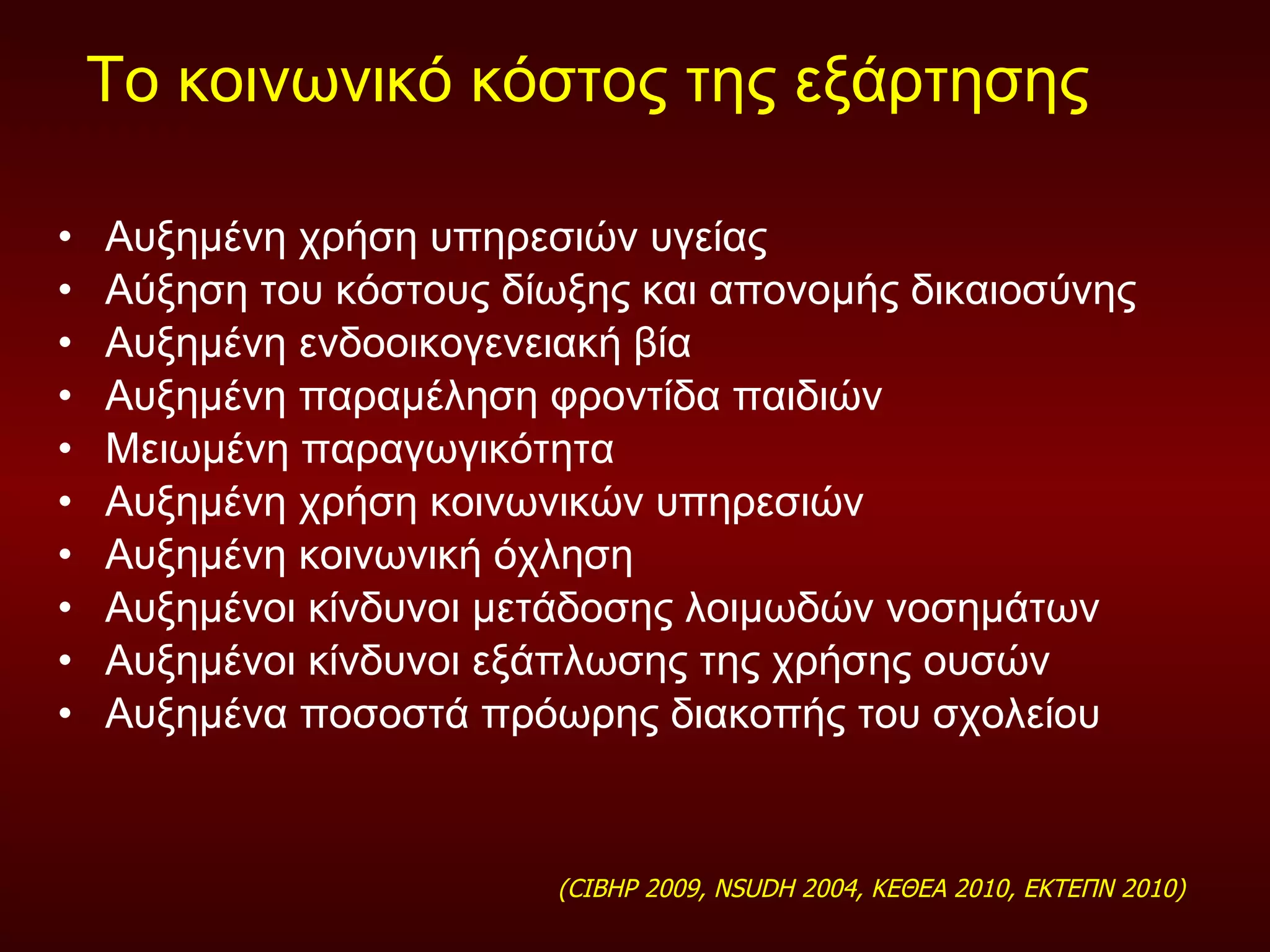 Το κοινωνικό κόστος της εξάρτησης  Αυξημένη χρήση υπηρεσιών υγείας Αύξηση του κόστους δίωξης και απονομής δικαιοσύνης Αυξημένη ενδοοικογενειακή βία  Αυξημένη παραμέληση φροντίδα παιδιών Μειωμένη παραγωγικότητα  Αυξημένη χρήση κοινωνικών υπηρεσιών  Αυξημένη κοινωνική όχληση  Αυξημένοι κίνδυνοι μετάδοσης λοιμωδών νοσημάτων Αυξημένοι κίνδυνοι εξάπλωσης της χρήσης ουσών  Αυξημένα ποσοστά πρόωρης διακοπής του σχολείου  (CIBHP  2009,  NSUDH 2004,  ΚΕΘΕΑ 2010, ΕΚΤΕΠΝ 2010 )  