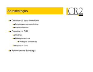 Apresentação

  Overview do setor imobiliário
     Perspectivas macroeconômicas

     Crédito imobiliário

  Overview da CR2
     Histórico

     Modelo de negócios

           Vantagens competitivas

     Posição de caixa


  Performance e Estratégia
 