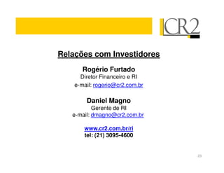 Relações com Investidores
       Rogério Furtado
      Diretor Financeiro e RI
    e-mail: rogerio@cr2.com.br

        Daniel Magno
           Gerente de RI
   e-mail: dmagno@cr2.com.br

       www.cr2.com.br/ri
       tel: (21) 3095-4600


                                 23
 