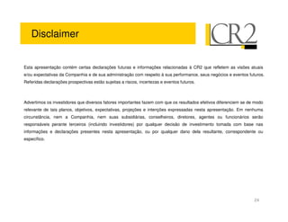 Disclaimer


Esta apresentação contém certas declarações futuras e informações relacionadas à CR2 que refletem as visões atuais
e/ou expectativas da Companhia e de sua administração com respeito à sua performance, seus negócios e eventos futuros.
Referidas declarações prospectivas estão sujeitas a riscos, incertezas e eventos futuros.



Advertimos os investidores que diversos fatores importantes fazem com que os resultados efetivos diferenciem se de modo
relevante de tais planos, objetivos, expectativas, projeções e intenções expressadas nesta apresentação. Em nenhuma
circunstância, nem a Companhia, nem suas subsidiárias, conselheiros, diretores, agentes ou funcionários serão
responsáveis perante terceiros (incluindo investidores) por qualquer decisão de investimento tomada com base nas
informações e declarações presentes nesta apresentação, ou por qualquer dano dela resultante, correspondente ou
específico.




                                                                                                                  24
 