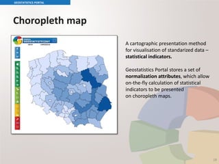 Choropleth map
GEOSTATISTICS PORTAL
18
A cartographic presentation method
for visualisation of standarized data –
statistical indicators.
Geostatistics Portal stores a set of
normalization attributes, which allow
on-the-fly calculation of statistical
indicators to be presented
on choropleth maps.
 