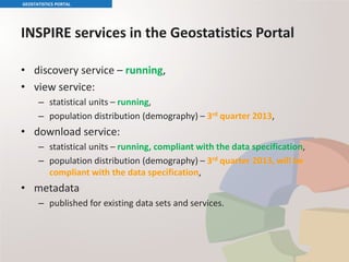 INSPIRE services in the Geostatistics Portal
• discovery service – running,
• view service:
– statistical units – running,
– population distribution (demography) – 3rd quarter 2013,
• download service:
– statistical units – running, compliant with the data specification,
– population distribution (demography) – 3rd quarter 2013, will be
compliant with the data specification,
• metadata
– published for existing data sets and services.
GEOSTATISTICS PORTAL
 
