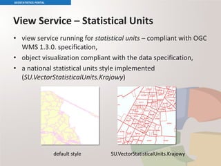 View Service – Statistical Units
• view service running for statistical units – compliant with OGC
WMS 1.3.0. specification,
• object visualization compliant with the data specification,
• a national statistical units style implemented
(SU.VectorStatisticalUnits.Krajowy)
GEOSTATISTICS PORTAL
default style SU.VectorStatisticalUnits.Krajowy
 
