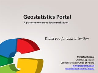 Geostatistics Portal
A platform for census data visualization
Mirosław Migacz
Chief GIS Specialist
Central Statistical Office of Poland
m.migacz@stat.gov.pl
www.linkedin.com/in/migacz
Thank you for your attention
 