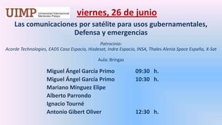 viernes, 26 de junio Las comunicaciones por satélite para usos gubernamentales, Defensa y emergenciasPatrocinio: Acorde Technologies, EADS Casa Espacio, Hisdesat, Indra Espacio, INSA, ThalesAleniaSpace España, X-Sat  Aula: Bringas Miguel Ángel García Primo	09:30   h.		Miguel Ángel García Primo 	10:30   h.		Mariano Mínguez Elipe		Alberto Parrondo		Ignacio Tourné		Antonio Gibert Oliver		12:30   h.