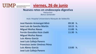 viernes, 26 de junio Nuevos retos en endoscopia digestivaPatrocinio: Banco Santander Aula: Hospital Universitario Marqués de Valdecilla José Ramón Armengol-Miró 		09:30   h.		José Luis de Sancho Martín			10:15   h.		Miguel Muñoz Navas			11:00   h.		Ferrán González-HuixLladó 		11:30   h.		Miguel Muñoz Navas		Luis Abreu García		José Luis Calleja Panero		Francisco Javier Jiménez Pérez		Luis Abreu García 				13:00   h.		José Luis Calleja Panero