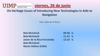 viernes, 26 de junio On Heritage Issues of Introducing New Technologies in Aids to Navigation  Aula: Salón de la Reina 	   	Bob McIntosh 			09:30   h.		Bob McIntosh 			11:15   h.		Javier de la Riva Fernández 	12:10   h.		Bob McIntosh		Marie HélèneGrillet