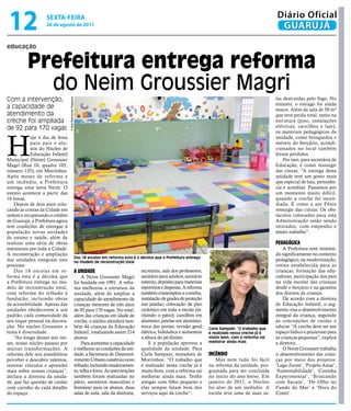 12                 sextA-feiRA
                   26 de agosto de 2011
                                                                                                                                                                     Diário Oficial
                                                                                                                                                                      GUARUJÁ

educação


          Prefeitura entrega reforma
            do neim Groussier Magri
Com a intervenção,                                                                                                                                                   las destruídas pelo fogo. No
                                 Fotos Raimundo Nogueira




                                                                                                                                                                     entanto, o estrago foi ainda
a capacidade de                                                                                                                                                      maior. Além da sala de 50 m²
atendimento da                                                                                                                                                       que teve perda total, tanto na
creche foi ampliada                                                                                                                                                  estrutura (piso, instalações
de 92 para 170 vagas                                                                                                                                                 elétricas, caixilhos e laje),
                                                                                                                                                                     os materiais pedagógicos da



H
            oje é dia de festa                                                                                                                                       unidade, como brinquedos e
            para pais e alu-                                                                                                                                         móveis do berçário, acondi-
            nos do Núcleo de                                                                                                                                         cionados no local também
            Educação Infantil                                                                                                                                        foram perdidos.
Municipal (Neim) Groussier                                                                                                                                               Por isso, para secretária de
Magri (Rua 10, quadra 105,                                                                                                                                           Educação, é como ressurgir
número 135), em Morrinhos.                                                                                                                                           das cinzas. “A entrega desta
Após meses de reforma e                                                                                                                                              unidade tem um gosto mais
um incêndio, a Prefeitura                                                                                                                                            que especial de luta, persistên-
entrega uma nova Neim. O                                                                                                                                             cia e acreditar. Passamos por
evento acontece a partir das                                                                                                                                         um momento muito difícil,
16 horas.                                                                                                                                                            quando a creche foi incen-
    Depois de dois anos colo-                                                                                                                                        diada. É como a ave Fênix
cando as contas da Cidade em                                                                                                                                         ressurgir das cinzas. Os obs-
ordem e recuperando o crédito                                                                                                                                        táculos colocados para esta
de Guarujá, a Prefeitura agora                                                                                                                                       Administração estão sendo
tem condições de entregar à                                                                                                                                          retirados, com empenho e
população novas unidades                                                                                                                                             muito trabalho”.
de ensino e saúde, além de
realizar uma série de obras                                                                                                                                          PedAgógicA
estruturais por toda a Cidade.                                                                                                                                           A Prefeitura vem investin-
A reconstrução e ampliação                                                                                                                                           do significamente no contexto
                                                           Das 18 escolas em reforma esta é a décima que a Prefeitura entrega
das unidades integram este                                 no modelo de reconstrução total
                                                                                                                                                                     pedagógico, na modernização,
processo.                                                                                                                                                            rotina estabelecida para as
    Das 18 escolas em re-                                  A unidAde                            secretaria, sala dos professores,                                    crianças, formação das edu-
forma esta é a décima que                                       A Neim Groussier Magri          sanitário para adultos, sanitário                                    cadoras, participação dos pais
a Prefeitura entrega no mo-                                foi fundada em 1991. A refor-        externo, depósito para materiais                                     na vida escolar das crianças
delo de reconstrução total,                                ma melhorou a estrutura da           esportivos e dispensa. A reforma                                     desde o berçário e na garantia
com reforma do telhado à                                   unidade, além de ampliar a           também contemplou a cozinha;                                         dos direitos da criança.
fundação, incluindo obras                                  capacidade do atendimento de         instalação de grades de proteção                                         De acordo com a diretora
de acessibilidade. Apesar das                              crianças menores de três anos        nas janelas; colocação de piso                                       de Educação Infantil, o seg-
unidades obedecerem a um                                   de 92 para 170 vagas. No total,      cerâmico em toda a escola (in-                                       mento visa o desenvolvimento
padrão, cada comunidade dá                                 além das crianças em idade de        cluindo o pátio); caixilhos em                                       integral da criança, seguindo
seu toque pessoal na decora-                               creche, o núcleo atenderá tam-       alumínio; janelas em alumínio;                                       as concepções de cuidar e
ção. No núcleo Groussier o                                 bém 44 crianças da Educação          troca das portas; revisão geral     Carla Sampaio: “O trabalho que
                                                                                                                                                                     educar. “A creche deve ser um
tema é diversidade.                                        Infantil, totalizando assim 214      elétrica; hidráulica e aumentou     é realizado nessa creche já é    espaço lúdico e prazeroso para
    “Ao longo desses seis me-                              alunos.                              a altura do pé-direito.             muito bom, com a reforma vai     as crianças pequenas”, explica
ses, nosso núcleo passou por                                    Para aumentar a capacidade          E a população aprovou a         melhorar ainda mais              a diretora.
muitas transformações. A                                   e melhorar as condições da uni-      qualidade da unidade. Para                                               O Neim Groussier trabalha
reforma dele nos possibilitou                              dade, a Secretaria de Desenvol-      Carla Sampaio, moradora de          incêndio                         o desenvolvimento das crian-
perceber e descobrir talentos,                             vimento Urbano construiu novo        Morrinhos: “O trabalho que              Mas nem tudo foi fácil       ças por meio dos projetos:
renovar vínculos e aprender                                telhado, incluindo madeiramen-       é realizado nessa creche já é       na reforma da unidade, pro-      ‘Lego Zoom’, ‘Projeto Amar’,
mais sobre nossas crianças”,                               to, telha e forro. As intervenções   muito bom, com a reforma vai        gramada para ser concluída       ‘Sustentabilidade’, ‘Cozinha
declara a diretora da unida-                               também foram realizadas no           melhorar ainda mais. Tenho          no início do ano letivo. Em      Experimental’, ‘Brincando
de, que faz questão de cuidar                              pátio, sanitários masculino e        amigas com filho pequeno e          janeiro de 2011, o Núcleo        com Sucata’, ‘De Olho no
com carinho de cada detalhe                                feminino para os alunos, duas        elas sempre falam bem dos           foi alvo de um incêndio. A       Fundo do Mar’ e ‘Hora do
do espaço.                                                 salas de aula, sala da diretoria,    serviços aqui da creche”.           escola teve uma de suas sa-      Conto’.
 