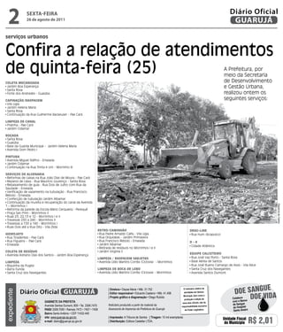 2           sextA-feiRA
              26 de agosto de 2011
                                                                                                                                                                                Diário Oficial
                                                                                                                                                                                 GUARUJÁ
serviços urbanos


Confira a relação de atendimentos
de quinta-feira (25)                                                                                                                                                        A Prefeitura, por
                                                                                                                                                                            meio da Secretaria
ColEta MECanizada                                                                                                                                                           de Desenvolvimento
 Jardim Boa Esperança                                                                                                                                                       e Gestão Urbana,
 Santa Rosa
 Forte dos Andrades - Guaiúba                                                                                                                                               realizou ontem os
CaPinação/RasPagEM                                                                                                                                                          seguintes serviços:
 Vila Ligia
 Jardim Helena Maria
 Santa Rosa
 Continuação da Rua Guilherme Backeuser - Pae Cará

liMPEza dE Canal
 Prainha - Pae Cará
 Jardim Cidamar

Roçada
 Santa Rosa
 Guaiúba
 Base da Guarda Municipal - Jardim Helena Maria
 Avenida Dom Pedro I

PintURa
 Avenida Miguel Stéfno - Enseada
 Jardim Cidamar
 Continuação na Rua Trinta e Um - Morrinho III

sERviços dE alvEnaRia
 Reformas de caixas na Rua João Dias de Moura - Pae Cará
 Reparos de caixa - Rua Maurício Lourenço - Santa Rosa
 Rebaixamento de guia - Rua Dois de Julho com Rua da
Saudade - Enseada
 Verificação de vazamento na tubulação - Rua Francisco
Rebolo - Enseada
 Confecção de tubulação Jardim Albamar
 Continuação da mureta e recuperação do canal da Avenida




                                                                                                                                                                                                          Dayanna de Castro
1 – Morrinhos I
 Reforma da parede da Escola Mário Cerqueira - Perequê
 Praça San Prim - Morrinhos II
 Ruas 23, 22,13 e 12 - Morrinhos I e II
 Travessas 250 a 240 - Morrinhos II
 Travessas a 150 a 140 - Morrinhos I
 Ruas Dois até a Rua Oito - Vila Zilda
                                                                       REtRo/CaMinHão                                                                dRag-linE
HidRojato                                                               Rua Padre Arnaldo Caifa - Vila Ligia                                          Rua Hum (Acapulco)
 Rua Tiradentes - Pae Cará                                              Rua Orquídeas - Jardim Primavera
 Rua Figueira - Pae Cará                                                Rua Francisco Rebolo - Enseada                                               d-4
 Enseada                                                                Jardim Albamar                                                               Cidade Atlântica
                                                                        Retirada de resíduos no Morrinhos I e II
ColEta dE REsídUo                                                       Jardim Virgínia II
 Avenida Adriano Dias dos Santos - Jardim Boa Esperança                                                                                              EqUiPE CalCEtEiRo
                                                                       liMPEza / RasPagEM saRjEtas                                                    Rua José Vaz Porto - Santa Rosa
liMPEza                                                                 Avenida Lídio Martins Corrêa (Ciclovia) - Morrinhos                           Base Aérea de Santos
 Biquinha da Puglisi                                                                                                                                  Rua José Bueno Camargo de Assis - Vila Alice
 Barra Funda                                                           liMPEza dE BoCa dE loBo                                                        Santa Cruz dos Navegantes
 Santa Cruz dos Navegantes                                              Avenida Lídio Martins Corrêa (Ciclovia) - Morrinhos                           Avenida Santos Dumont




                                                                                                                                                                                                   e
                                                                                                                                                                                    Doe sangU
                                                                              | Diretora • Dayse Maria • Mtb. 31.752                          O noticiário relativo às
             Diário Oficial GUARUJÁ
expediente




                                                                                                                                              atividades da Câmara

                                                                                                                                                                                              Doe viDa
                                                                              | Editor responsável • Eduardo Caetano • Mtb. 41.408
                                                                                                                                              Municipal, bem como a
                                                                              | Projeto gráfico e diagramação • Diego Rubido                                                      Colabore
                                                                                                                                              produção e edição de
                             Gabinete da Prefeita                                                                                          seus atos oficiais, são de
                                                                                                                                                                                  com o Banco
                             Avenida Santos Dumont, 800 • Tel. 3308.7470      Noticiário produzido a partir de material da                                                        de Sangue
                                                                                                                                          responsabilidade exclusiva
                                                                              Assessoria de Imprensa da Prefeitura de Guarujá                                                     do Hospital
                             PabX 3308.7000 • Ramais 7472 • 7407 • 7409                                                                        do Poder Legislativo.              Santo Amaro
                             bairro Santo Antônio • CEP 11432-440
                             site: www.guaruja.sp.gov.br                      | impressão: A Tribuna de Santos | tiragem: 10 mil exemplares
                             e-mail: diario@guaruja.sp.gov.br                 | distribuição: Editora Castellar LTDA.
                                                                                                                                                                           Unidade Fiscal
                                                                                                                                                                            do Município        R$ 2,01
 