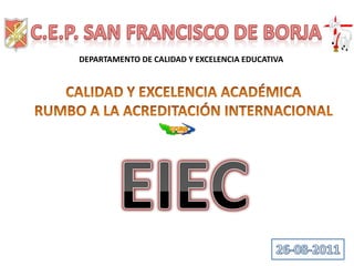 C.E.P. SAN FRANCISCO DE BORJA DEPARTAMENTO DE CALIDAD Y EXCELENCIA EDUCATIVA CALIDAD Y EXCELENCIA ACADÉMICA RUMBO A LA ACREDITACIÓN INTERNACIONAL EIEC 26-08-2011 