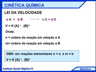 LEI DA VELOCIDADE a A  +  b B   c C + d D V = K [A]  n  . [B] m Onde: n = ordem da reação em relação a A m= ordem da reação em relação a B OBS: em reações elementares n = a  e m = b V = K [A]  a  . [B] b CINÉTICA QUÍMICA 