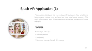 18
Blush AR Application (1)
Technostacks introduces first ever makeup AR application. Your smartphone
becomes your makeup mirror and your next must have beauty accessory. The
blush AR application takes virtual makeover to whole new level with good range
of effects.
FEATURES:
 Beautify & Make up
 Auto-Recognition
 Snapshots
 Numerous makeup effects & DIY makeup
 