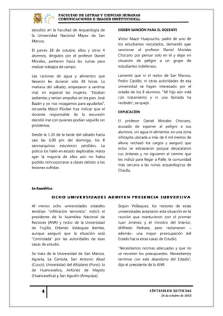 FACULTAD DE LETRAS Y CIENCIAS HUMANAS
                COMUNICACIONES E IMAGEN INSTITUCIONAL


estudios en la Facultad de Arqueología de       EXIGEN SANCIÓN PARA EL DOCENTE
la Universidad Nacional Mayor de San
                                                Víctor Mazzi Huaycucho, padre de uno de
Marcos.
                                                los estudiantes rescatados, demandó ayer
El jueves 18 de octubre, ellos y otros 4        sancionar al profesor Daniel Morales
alumnos, dirigidos por el profesor Daniel       Chocano por pensar solo en él y dejar en
Morales, partieron hacia las ruinas para        situación de peligro a un grupo de
realizar trabajos de campo.                     estudiantes indefensos.

Las raciones de agua y alimentos que            Lamentó que ni el rector de San Marcos,
llevaron les duraron solo 48 horas. La          Pedro Castillo, ni otras autoridades de esa
mañana del sábado, empezaron a sentirse         universidad se hayan interesado por el
mal, en especial las mujeres. "Estaban          estado de los 8 alumnos. "Mi hijo aún está
sedientas y tenían ampollas en los pies. José   con tratamiento y ni una llamada ha
Bazán y yo nos rezagamos para ayudarlas",       recibido", se quejó.
recuerda Mazzi Plúcker tras indicar que el
                                                EXPLICACIÓN
docente responsable de la excursión
decidió irse con quienes podían seguirlo sin    El profesor Daniel Morales Chocano,
problemas.                                      acusado de exponer al peligro a sus
                                                alumnos, sin agua ni alimentos en una zona
Desde la 1.30 de la tarde del sábado hasta
                                                inhóspita ubicada a más de 4 mil metros de
casi las 6.00 pm del domingo, los 8
                                                altura, rechazó los cargos y aseguró que
sanmarquinos estuvieron perdidos. La
                                                estos se extraviaron porque desacataron
policía los halló en estado deplorable. Hasta
                                                sus órdenes y no siguieron el camino que
ayer la mayoría de ellos aún no había
                                                les indicó para llegar a Palle, la comunidad
podido reincorporarse a clases debido a las
                                                más cercana a las ruinas arqueológicas de
lesiones sufridas.
                                                Chaclla.



La República

            OCHO UNIVERSIDADES ADMITEN PRE SENCIA SUBVERSIVA

Al menos ocho universidades estatales           Según Velásquez, los rectores de estas
tendrían "infiltración terrorista", indicó el   universidades aceptaron esta situación en la
presidente de la Asamblea Nacional de           reunión que mantuvieron con el premier
Rectores (ANR) y rector de la Universidad       Juan Jiménez y el ministro del Interior,
de Trujillo, Orlando Velásquez Benites,         Wilfredo Pedraza, pero reclamaron –
aunque aseguró que la situación está            además– una mayor preocupación del
"controlada" por las autoridades de esas        Estado hacia estas casas de Estudio.
casas de estudio.
                                                "Necesitamos normas adecuadas y que no
Se trata de la Universidad de San Marcos,       se recorten los presupuestos. Necesitamos
Agraria, La Cantuta, San Antonio Abad           terminar con este abandono del Estado",
(Cusco), Universidad del Altiplano (Puno), la   dijo el presidente de la ANR.
de Huancavelica, Antúnez de Mayolo
(Huancavelica) y San Agustín (Arequipa).
 