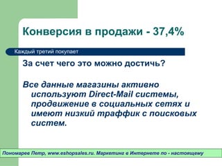 Конверсия в продажи - 37 ,4%  За счет чего это можно достичь? Все данные магазины активно используют  Direct-Mail  системы ,  продвижение в социальных сетях и имеют низкий траффик с поисковых систем.  Пономарев Петр , www.eshopsales.ru.  Маркетинг в Интернете по - настоящему Каждый третий покупает 