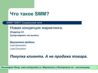 Что такое  SMM ? Новая концепция маркетинга.  Shopping 2.0 Супер-маркет «на вынос» Двушаговые продажи: Lead Generation Lead Convertion Покупка клиента. А не продажа товара.  Пономарев Петр , www.eshopsales.ru.  Маркетинг в Интернете по - настоящему SMM ?  SMO ? Социальные сети 