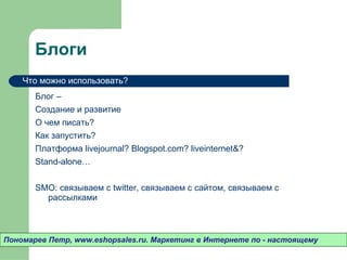 Блоги Блог –  Создание и развитие О чем писать? Как запустить? Платформа  livejournal ?  Blogspot.com ?  liveinternet& ?  Stand-alone… SMO : связываем с  twitter,  связываем с сайтом ,  связываем с рассылками Пономарев Петр , www.eshopsales.ru.  Маркетинг в Интернете по - настоящему Что можно использовать? 