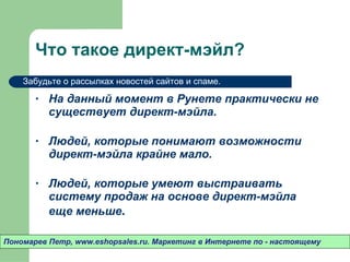 Что такое директ-мэйл? На данный момент в Рунете практически не существует директ-мэйла.  Людей ,  которые понимают возможности директ-мэйла крайне мало. Людей ,  которые умеют выстраивать систему продаж на основе директ-мэйла еще меньше .  Пономарев Петр , www.eshopsales.ru.  Маркетинг в Интернете по - настоящему Забудьте о рассылках новостей сайтов и спаме.  