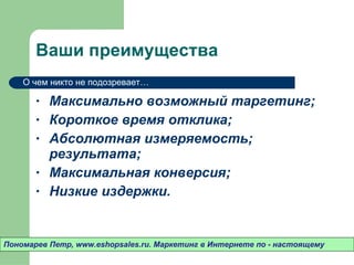 Ваши преимущества Максимально возможный таргетинг ; Короткое время отклика ; Абсолютная измеряемость ;  результата ; Максимальная конверсия ; Низкие издержки . Пономарев Петр , www.eshopsales.ru.  Маркетинг в Интернете по - настоящему О чем никто не подозревает…  