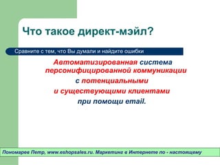 Что такое директ-мэйл? Автоматизированная  система  персонифицированной коммуникации  с  потенциальными  и существующими клиентами  при помощи  email .  Пономарев Петр , www.eshopsales.ru.  Маркетинг в Интернете по - настоящему Сравните с тем ,  что Вы думали и найдите ошибки 