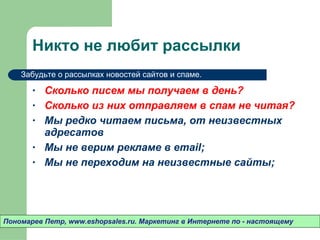Никто не любит рассылки Сколько писем мы получаем в день? Сколько из них отправляем в спам не читая? Мы редко читаем письма ,  от неизвестных адресатов Мы не верим рекламе в  email; Мы не переходим на неизвестные сайты ; Пономарев Петр , www.eshopsales.ru.  Маркетинг в Интернете по - настоящему Забудьте о рассылках новостей сайтов и спаме.  