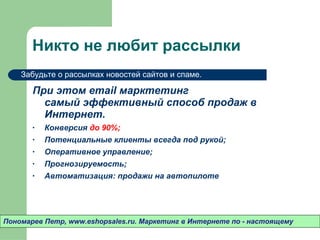 Никто не любит рассылки При этом  email  марктетинг  самый эффективный способ продаж в Интернет.  Конверсия  до 90% ; Потенциальные клиенты всегда под рукой ; Оперативное управление ; Прогнозируемость ; Автоматизация: продажи на автопилоте Пономарев Петр , www.eshopsales.ru.  Маркетинг в Интернете по - настоящему Забудьте о рассылках новостей сайтов и спаме.  