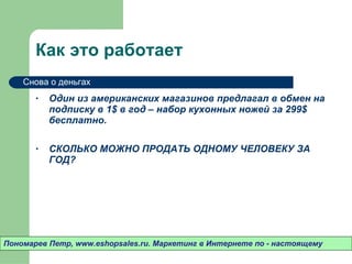 Как это работает Один из американских магазинов предлагал в обмен на подписку в  1$  в год – набор кухонных ножей за 299 $  бесплатно.  СКОЛЬКО МОЖНО ПРОДАТЬ ОДНОМУ ЧЕЛОВЕКУ ЗА ГОД? Пономарев Петр , www.eshopsales.ru.  Маркетинг в Интернете по - настоящему Снова о деньгах 
