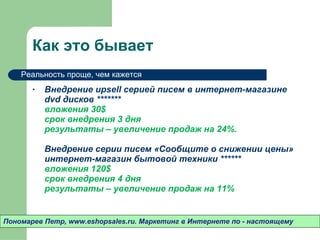 Как это бывает Внедрение  upsell  серией писем в интернет-магазине  dvd  дисков *******  вложения 30 $ срок внедрения 3 дня результаты – увеличение продаж на 24%.  Внедрение серии писем «Сообщите о снижении цены» интернет-магазин бытовой техники ****** вложения 120 $ срок внедрения 4 дня результаты – увеличение продаж на 11% Пономарев Петр , www.eshopsales.ru.  Маркетинг в Интернете по - настоящему Реальность проще ,  чем кажется 