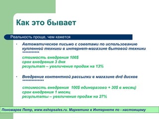 Как это бывает Автоматическое письмо с советами по использованию купленной техники в интернет-магазине бытовой техники   *********** стоимость внедрения 100 $ срок внедрения 3 дня результат – увеличение продаж на 13% Внедрение контентной рассылки в магазине  dvd  дисков ************** стоимость внедрения  100 $  единоразово + 3 0$  в месяц) срок внедрения 1 месяц результаты – увеличение продаж на 27% Пономарев Петр , www.eshopsales.ru.  Маркетинг в Интернете по - настоящему Реальность проще ,  чем кажется 