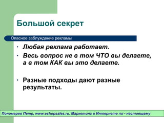 Большой секрет Любая реклама работает.  Весь вопрос не в том ЧТО вы делаете ,  а в том КАК вы это делаете.  Разные подходы дают разные результаты.  Пономарев Петр , www.eshopsales.ru.  Маркетинг в Интернете по - настоящему Опасное заблуждение рекламы 