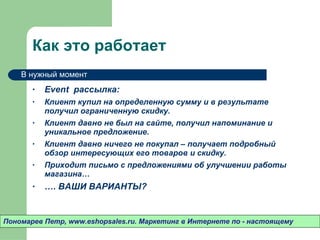 Как это работает Event  рассылка: Клиент купил на определенную сумму и в результате получил ограниченную скидку.  Клиент давно не был на сайте ,  получил напоминание и уникальное предложение.  Клиент давно ничего не покупал – получает подробный обзор интересующих его товаров и скидку.  Приходит письмо с предложениями об улучшении работы магазина…  … . ВАШИ ВАРИАНТЫ? Пономарев Петр , www.eshopsales.ru.  Маркетинг в Интернете по - настоящему В нужный момент 