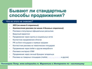 Бывают ли стандартные способы продвижения? SEO  (не менее 6 стратегий) Контекстная реклама (не менее 4 базовых стратегий) Реклама в популярных официальных рассылках Вирусный маркетинг Продвижение через группы в социальных сетях Контентное продвижение в блогах PR на блог-площадках и прямые продажи Контекстная реклама на тематических площадках Продвижение через  twitter  и другие микроблоги Реклама в интернет-СМИ Продвижение через личный брэндинг владельца Реклама на товарных площадках (market,  torg.ru ,  price.ru  и другие) Пономарев Петр , www.eshopsales.ru.  Маркетинг в Интернете по - настоящему Что из этого не знакомо? 