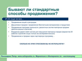 Бывают ли стандартные способы продвижения? Продвижение акций и распродаж Двушаговые продажи: продвижение бесплатными материалами и продуктами Продвижение программ лояльности, дисконтных систем повторные продажи (десяток разных стратегий) Внедрение директ-мэйл систем для повышения повторных продаж (вариантов 20 рабочих стратегий и еще столько же экспериментальных) Продвижение и продажи через партнерскую программу… СКОЛЬКО ИЗ ЭТИХ СПОСОБОВ ВЫ НЕ ИСПОЛЬЗУЕТЕ? Пономарев Петр , www.eshopsales.ru.  Маркетинг в Интернете по - настоящему И это еще не все…  