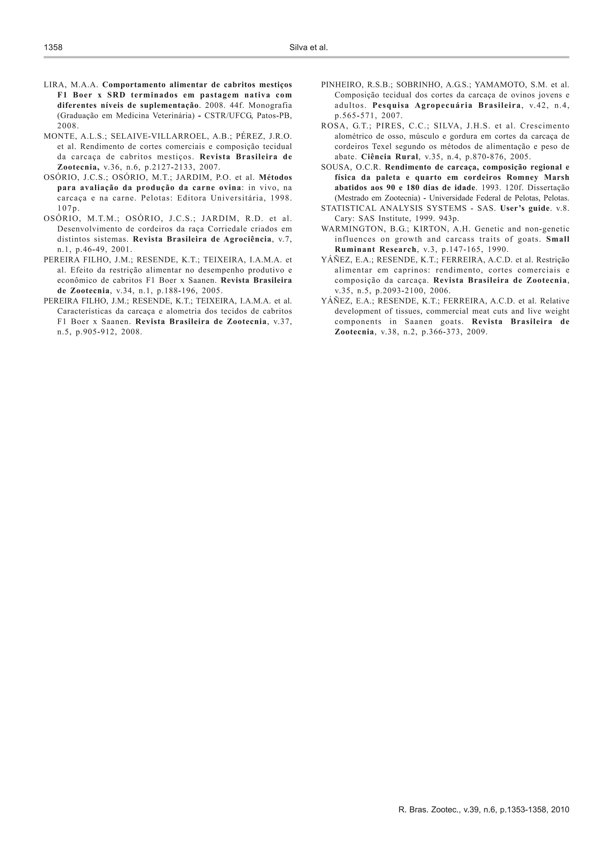 1358                                                            Silva et al.



LIRA, M.A.A. Comportamento alimentar de cabritos mestiços                PINHEIRO, R.S.B.; SOBRINHO, A.G.S.; YAMAMOTO, S.M. et al.
   F1 Boer x SRD terminados em pastagem nativa com                          Composição tecidual dos cortes da carcaça de ovinos jovens e
   diferentes níveis de suplementação. 2008. 44f. Monografia                a d u l t o s . P e s q u i s a A g ro p e c u á r i a B r a s i l e i r a , v. 4 2 , n . 4 ,
   (Graduação em Medicina Veterinária) - CSTR/UFCG, Patos-PB,               p.565- 571, 2007.
   2008.                                                                 ROSA, G.T.; PIRES, C.C.; SILVA, J.H.S. et al. Crescimento
MONTE, A.L.S.; SELAIVE-VILLARROEL, A.B.; PÉREZ, J.R.O.                      alométrico de osso, músculo e gordura em cortes da carcaça de
   et al. Rendimento de cortes comerciais e composição tecidual             cordeiros Texel segundo os métodos de alimentação e peso de
   da carcaça de cabritos mestiços. Revista Brasileira de                   abate. Ciência Rural, v.35, n.4, p.870-876, 2005.
   Zootecnia, v.36, n.6, p.2127-2133, 2007.                              SOUSA, O.C.R. Rendimento de carcaça, composição regional e
OSÓRIO, J.C.S.; OSÓRIO, M.T.; JARDIM, P.O. et al. Métodos                   física da paleta e quarto em cordeiros Romney Marsh
   para avaliação da produção da carne ovina: in vivo, na                   abatidos aos 90 e 180 dias de idade. 1993. 120f. Dissertação
   carcaça e na carne. Pelotas: Editora Universitária, 1998.                (Mestrado em Zootecnia) - Universidade Federal de Pelotas, Pelotas.
   107p.                                                                 STATISTICAL ANALYSIS SYSTEMS - SAS. User’s guide. v.8.
OSÓRIO, M.T.M.; OSÓRIO, J.C.S.; JARDIM, R.D. et al.                         Cary: SAS Institute, 1999. 943p.
   Desenvolvimento de cordeiros da raça Corriedale criados em            WARMINGTON, B.G.; KIRTON, A.H. Genetic and non-genetic
   distintos sistemas. Revista Brasileira de Agrociência, v.7,              influences on growth and carcass traits of goats. Small
   n.1, p.46-49, 2001.                                                      Ruminant Research, v.3, p.147-165, 1990.
PEREIRA FILHO, J.M.; RESENDE, K.T.; TEIXEIRA, I.A.M.A. et                YÁÑEZ, E.A.; RESENDE, K.T.; FERREIRA, A.C.D. et al. Restrição
   al. Efeito da restrição alimentar no desempenho produtivo e              alimentar em caprinos: rendimento, cortes comerciais e
   econômico de cabritos F1 Boer x Saanen. Revista Brasileira               composição da carcaça. Revista Brasileira de Zootecnia,
   de Zootecnia, v.34, n.1, p.188-196, 2005.                                v.35, n.5, p.2093-2100, 2006.
PEREIRA FILHO, J.M.; RESENDE, K.T.; TEIXEIRA, I.A.M.A. et al.            YÁÑEZ, E.A.; RESENDE, K.T.; FERREIRA, A.C.D. et al. Relative
   Características da carcaça e alometria dos tecidos de cabritos           development of tissues, commercial meat cuts and live weight
   F1 Boer x Saanen. Revista Brasileira de Zootecnia, v.37,                 components in Saanen goats. Revista Brasileira de
   n.5, p.905-912, 2008.                                                    Zootecnia, v.38, n.2, p.366-373, 2009.




                                                                                                      R. Bras. Zootec., v.39, n.6, p.1353-1358, 2010
 