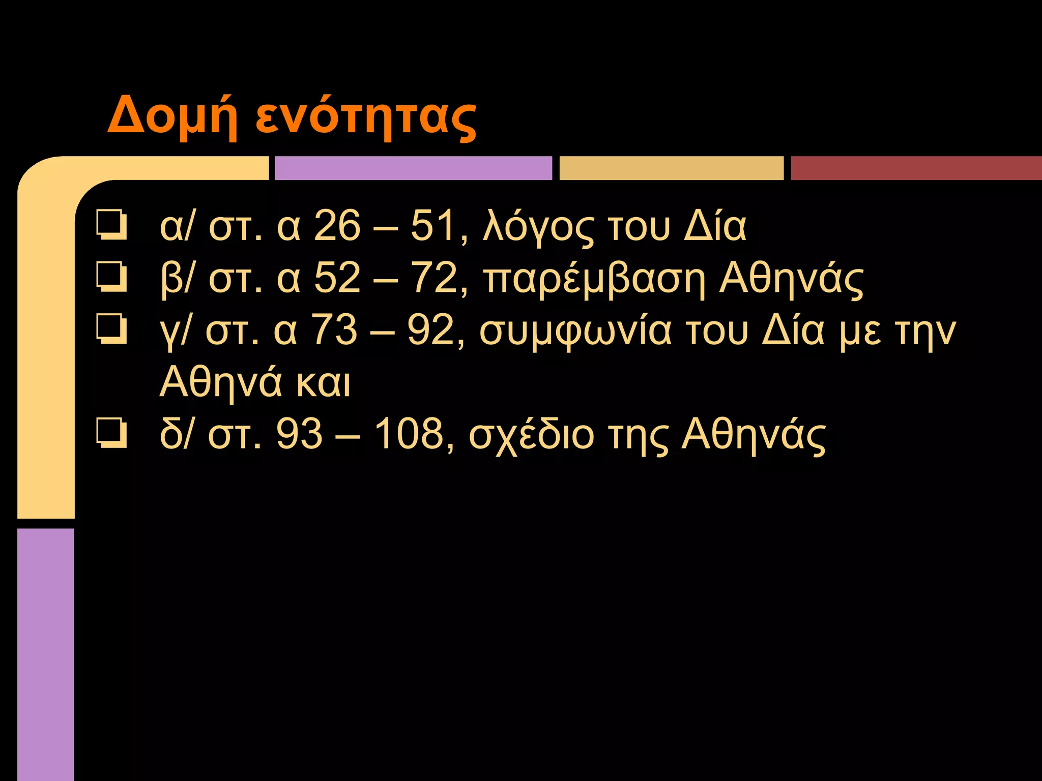 ❏ α/ στ. α 26 – 51, λόγος του Δία
❏ β/ στ. α 52 – 72, παρέμβαση Αθηνάς
❏ γ/ στ. α 73 – 92, συμφωνία του Δία με την
Αθηνά και
❏ δ/ στ. 93 – 108, σχέδιο της Αθηνάς
Δομή ενότητας
 