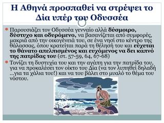 Η Αθηνά προσπαθεί να στρέψει το 
Δία υπέρ του Οδυσσέα 
Παρουσιάζει τον Οδυσσέα γενναίο αλλά δύσμοιρο, 
δύστυχο και οδυρόμενο, να βασανίζεται από συμφορές, 
μακριά από την οικογένειά του, σε ένα νησί στο κέντρο της 
θάλασσας, όπου κρατείται παρά τη θέλησή του και εύχεται 
το θάνατο απελπισμένος και ευχόμενος να δει καπνό 
της πατρίδας του (στ. 57-59, 64, 67-68) 
Τονίζει τη δυστυχία του και την αγάπη για την πατρίδα του, 
για να προκαλέσει τον οίκτο του Δία (να τον λυπηθεί δηλαδή 
…για τα χάλια του!) και να του βάλει στο μυαλό το θέμα του 
νόστου. 
 