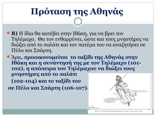 Πρόταση της Αθηνάς 
Β) Η ίδια θα κατέβει στην Ιθάκη, για να βρει τον 
Τηλέμαχο. Θα τον ενθαρρύνει, ώστε και τους μνηστήρες να 
διώξει από το παλάτι και τον πατέρα του να αναζητήσει σε 
Πύλο και Σπάρτη. 
Άρα, προοικονομείται το ταξίδι της Αθηνάς στην 
Ιθάκη και η συνάντησή της με τον Τηλέμαχο (101- 
102), η απόπειρα του Τηλέμαχου να διώξει τους 
μνηστήρες από το παλάτι 
(102-104) και το ταξίδι του 
σε Πύλο και Σπάρτη (106-107). 
 