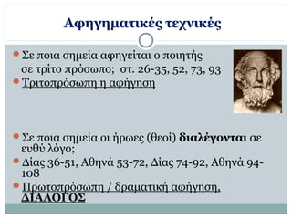 Αφηγηματικές τεχνικές 
Σε ποια σημεία αφηγείται ο ποιητής 
σε τρίτο πρόσωπο; στ. 26-35, 52, 73, 93 
Τριτοπρόσωπη η αφήγηση 
Σε ποια σημεία οι ήρωες (θεοί) διαλέγονται σε 
ευθύ λόγο; 
Δίας 36-51, Αθηνά 53-72, Δίας 74-92, Αθηνά 94- 
108 
Πρωτοπρόσωπη / δραματική αφήγηση, 
ΔΙΑΛΟΓΟΣ 
 