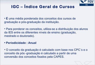 É  uma média ponderada dos conceitos dos cursos de graduação e pós-graduação da instituição.  Para ponderar os conceitos, utiliza-se a distribuição dos alunos da IES entre os diferentes níveis de ensino (graduação, mestrado e doutorado).  Periodicidade : Anual O conceito da graduação é calculado com base nos CPC´s e o conceito da pós -graduação é calculado a partir de uma conversão dos conceitos fixados pela CAPES. IGC – Índice Geral de Cursos 