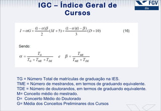 IGC – Índice Geral de Cursos TG = Número Total de matrículas de graduação na IES. TME = Número de mestrandos, em termos de graduando equivalente. TDE = Número de doutorandos, em termos de graduando equivalente. M= Conceito médio do mestrado. D=  Conceirto Médio do Doutorado G= Média dos Conceitos Preliminares dos Cursos 