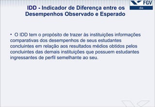 IDD -  Indicador de Diferença entre os Desempenhos Observado e Esperado  O IDD tem o propósito de trazer às instituições informações comparativas dos desempenhos de seus estudantes concluintes em relação aos resultados médios obtidos pelos concluintes das demais instituições que possuem estudantes ingressantes de perfil semelhante ao seu. 
