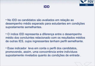 IDD No IDD os candidatos são avaliados em relação ao desempenho médio esperado para estudantes em condições supostamente semelhantes.  O índice IDD representa a diferença entre o desempenho médio dos concluintes relacionado com os resultados médios de outras IES, cujos ingressantes tenham perfil semelhante.  Esse indicador  leva em conta o perfil dos candidatos, promovendo, assim, uma concorrência entre indivíduos supostamente nivelados quanto às condições de entrada . 
