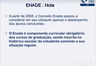 A partir de 2008, o Conceito Enade passou a considerar em seu cômputo apenas o desempenho dos alunos concluintes.  O Enade é componente curricular obrigatório dos cursos de graduação, sendo inscrita no histórico escolar do estudante somente a sua  situação regular. ENADE : Nota 