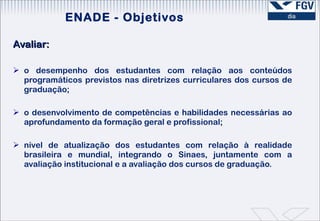 Avaliar:   o desempenho dos estudantes com relação aos conteúdos programáticos previstos nas diretrizes curriculares dos cursos de graduação;  o desenvolvimento de competências e habilidades necessárias ao aprofundamento da formação geral e profissional; nível de atualização dos estudantes com relação à realidade brasileira e mundial, integrando o Sinaes, juntamente com a avaliação institucional e a avaliação dos cursos de graduação. ENADE - Objetivos 