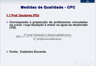 Medidas de Qualidade - CPC 1.1 Prof. Doutores (PD) : Corresponde à proporção de professores vinculados ao curso  i  cuja titulação é maior ou igual ao doutorado ( PD ). Fonte:  Cadastro Docente. 