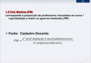 1.2 Prof. Mestres (PM) : corresponde à proporção de professores vinculados ao curso  i  cuja titulação é maior ou igual ao mestrado ( PM  ). Fonte:  Cadastro Docente 